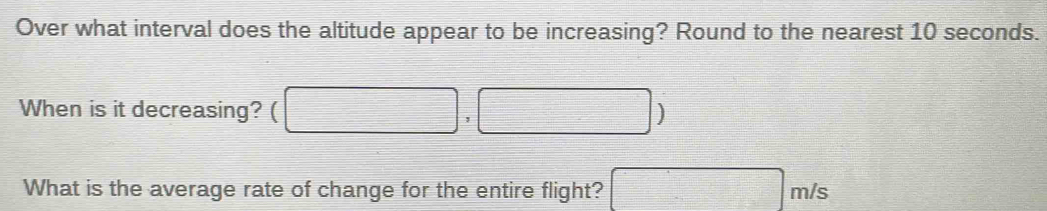 Over what interval does the altitude appear to be increasing? Round to the nearest 10 seconds. 
When is it decreasing? □ ,□ )
What is the average rate of change for the entire flight? □ m/s