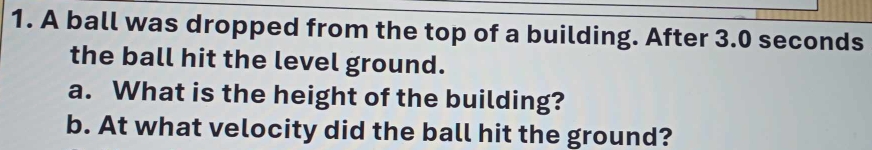 A ball was dropped from the top of a building. After 3.0 seconds
the ball hit the level ground. 
a. What is the height of the building? 
b. At what velocity did the ball hit the ground?