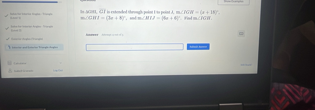 Show Example 
Solve for Interior Angles - Triangle In △ GHI, overline GI is extended through point I to point J, m∠ IGH=(x+18)^circ , 
(Level 1) m∠ GHI=(3x+8)^circ  , and m∠ HIJ=(6x+6)^circ . Find m∠ IGH. 
Solve for Interior Angles - Triangle 
(Level 2) 
Answer Attempt 4 out of5 
Exterior Angles (Triangle) 
Interior and Exterior Triangle Angles Submit Answer 
Calculator 
Isabell Granado Log Out Still Stuck?