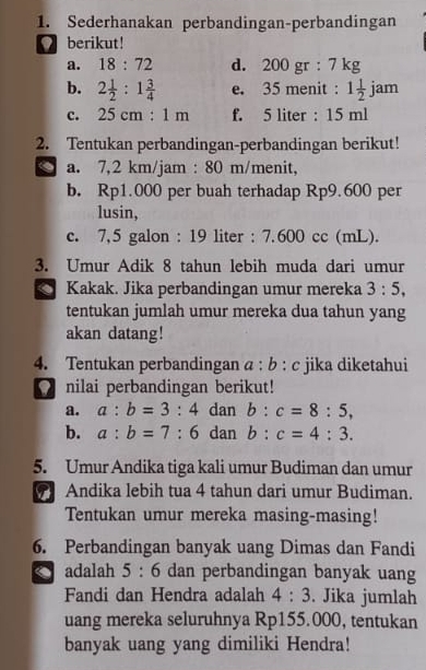 Sederhanakan perbandingan-perbandingan 
berikut! 
a. 18:72 d. 20 0 gr : 7 kg
b. 2 1/2 :1 3/4  e. 35 menit : 1 1/2  1 jam
c. 25cm:1m f. 5 liter : 15 ml
2. Tentukan perbandingan-perbandingan berikut! 
a. 7,2 km/jam : 80 m /menit, 
b. Rp1.000 per buah terhadap Rp9.600 per 
lusin, 
c. 7,5 galon : 19 liter : 7.600 cc (mL). 
3. Umur Adik 8 tahun lebih muda dari umur 
Kakak. Jika perbandingan umur mereka 3:5, 
tentukan jumlah umur mereka dua tahun yang 
akan datang! 
4. Tentukan perbandingan a : b : c jika diketahui 
nilai perbandingan berikut! 
a. a:b=3:4 dan b:c=8:5, 
b. a:b=7:6 dan b:c=4:3. 
5. Umur Andika tiga kali umur Budiman dan umur 
Andika lebih tua 4 tahun dari umur Budiman. 
Tentukan umur mereka masing-masing! 
6. Perbandingan banyak uang Dimas dan Fandi 
adalah 5:6 dan perbandingan banyak uang 
Fandi dan Hendra adalah 4:3. Jika jumlah 
uang mereka seluruhnya Rp155.000, tentukan 
banyak uang yang dimiliki Hendra!