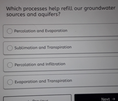 Which processes help refill our groundwater
sources and aquifers?
Percolation and Evaporation
Sublimation and Transpiration
Percolation and Infiltration
Evaporation and Transpiration
Next