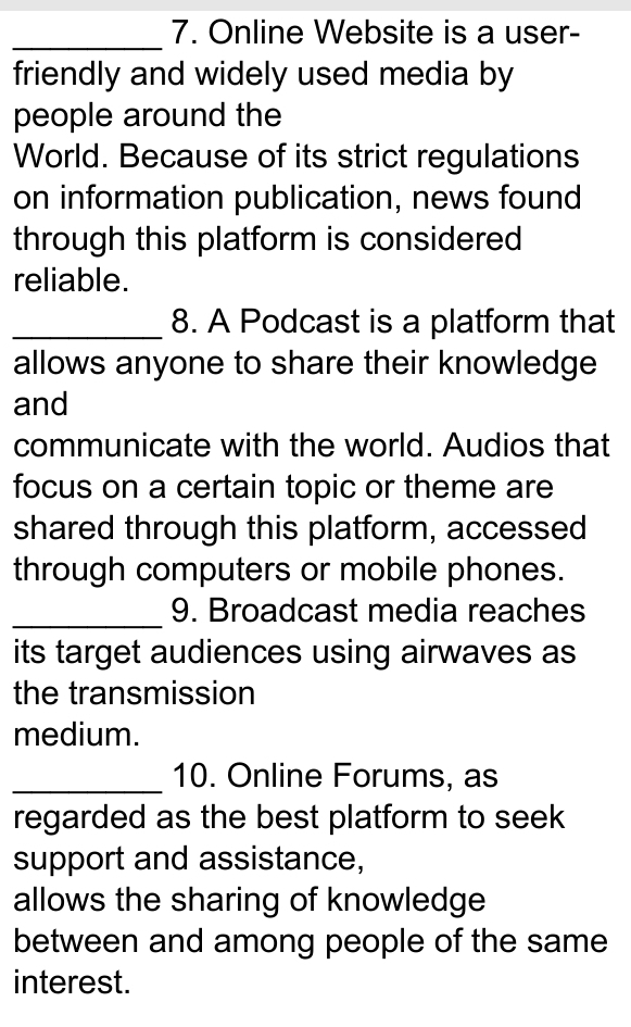 Online Website is a user- 
friendly and widely used media by 
people around the 
World. Because of its strict regulations 
on information publication, news found 
through this platform is considered 
reliable. 
_8. A Podcast is a platform that 
allows anyone to share their knowledge 
and 
communicate with the world. Audios that 
focus on a certain topic or theme are 
shared through this platform, accessed 
through computers or mobile phones. 
_9. Broadcast media reaches 
its target audiences using airwaves as 
the transmission 
medium. 
_10. Online Forums, as 
regarded as the best platform to seek 
support and assistance, 
allows the sharing of knowledge 
between and among people of the same 
interest.