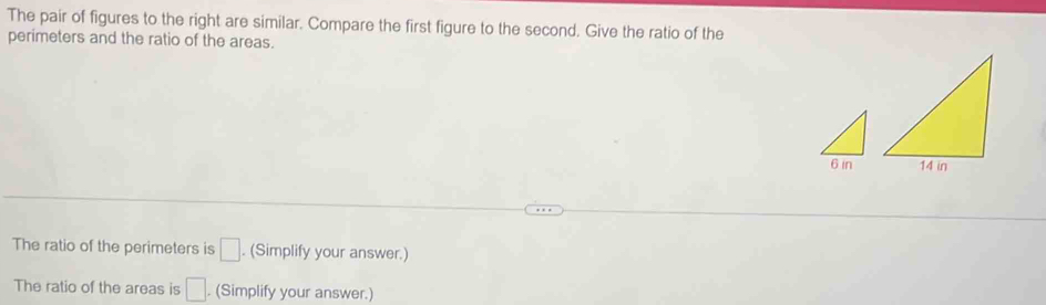 The pair of figures to the right are similar. Compare the first figure to the second. Give the ratio of the 
perimeters and the ratio of the areas. 
The ratio of the perimeters is □. (Simplify your answer.) 
The ratio of the areas is □. (Simplify your answer.)