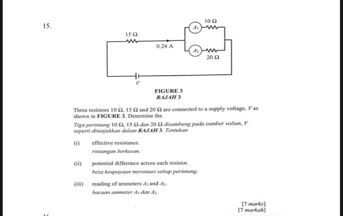 Three resistors 10 Ω, 15Ω and 20Ω are connected to a supply voltage, V as
shown in FIGURE 3. Determine the
Tiga perintang 10 Ω, 15 Ω dan 20 Ω disambung pada sumber voltan, V
seperti ditunjukkan dalam RAJAH 3. Tentukan
(i) effective resistance.
rintangan berkesan.
(ii) potential difference across each resistor.
beza keupayaan merentasi setiap perintang.
(iii) reading of ammeters A_1 and A_2.
bacaan ammeter A_1 dan A_2.
[7 marks]
[7 markah]