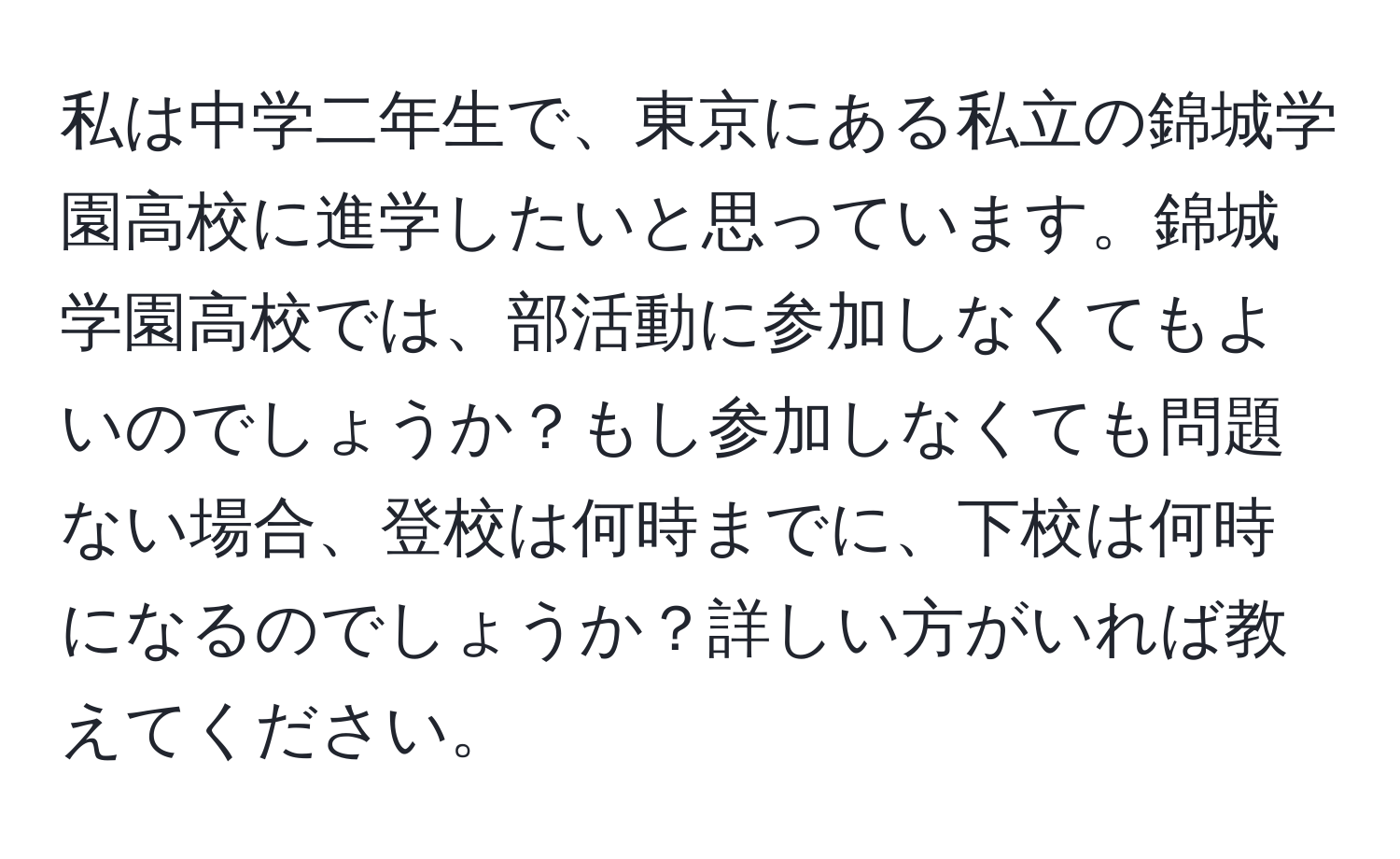 私は中学二年生で、東京にある私立の錦城学園高校に進学したいと思っています。錦城学園高校では、部活動に参加しなくてもよいのでしょうか？もし参加しなくても問題ない場合、登校は何時までに、下校は何時になるのでしょうか？詳しい方がいれば教えてください。