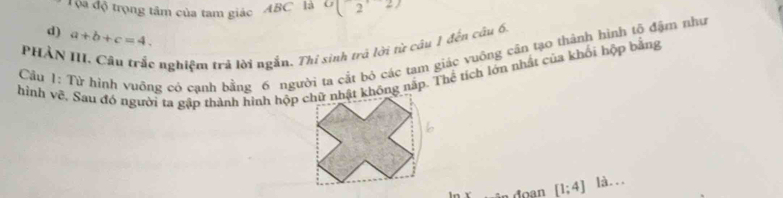 ọa độ trọng tâm của tam giác ABC là O(2,2)
d) a+b+c=4. 
PHẢN III. Câu trắc nghiệm trả lời ngắn. Thi sinh trả lời từ câu 1 đến câu 6,
Câu 1: Từ hình vuông có cạnh bằng 6 người ta cắt bỏ các tam giác vuông cân tạo thành hình tố đậm như
hình về, Sau đó người ta gập thành hình hộp chữ nhật không nấp. Thể tích lớn nhất của khối hộp bằng
đoan [1;4] là...