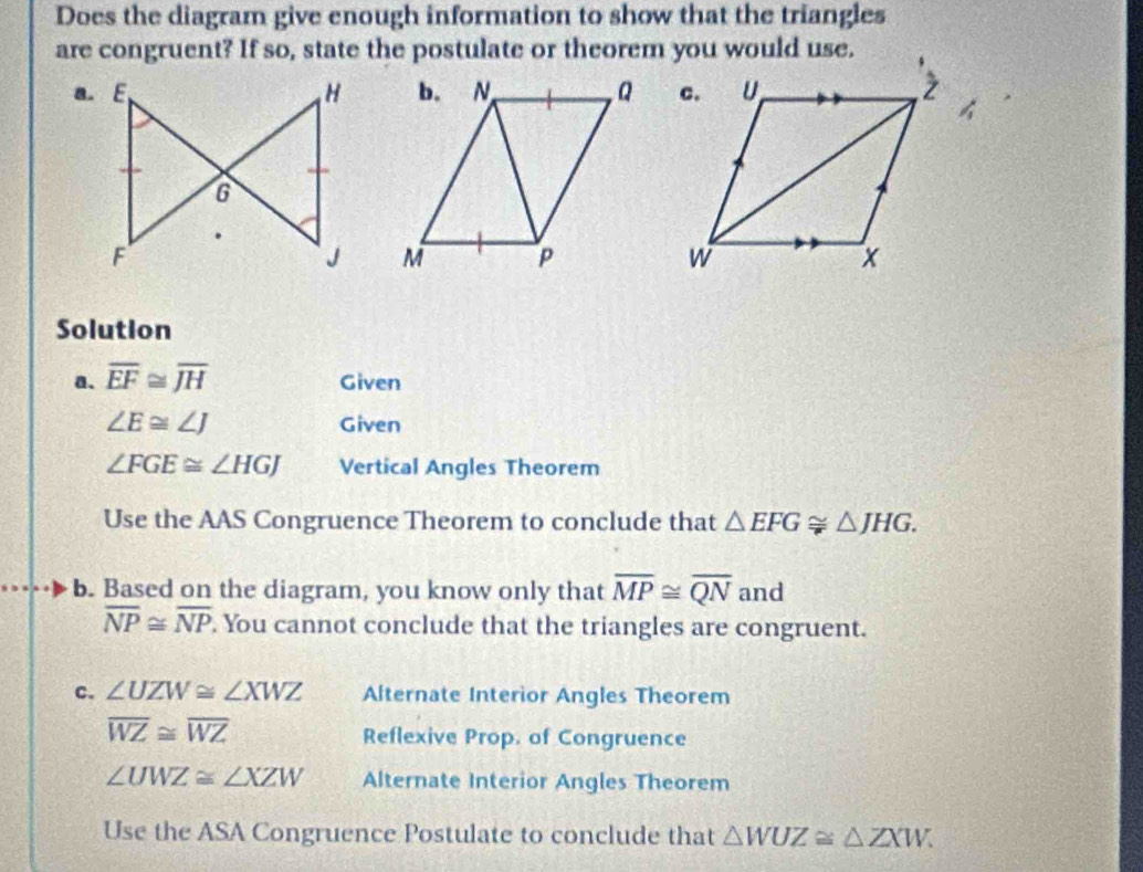 Does the diagram give enough information to show that the triangles 
are congruent? If so, state the postulate or theorem you would use. 

Solution 
a. overline EF≌ overline JH Given
∠ E≌ ∠ J Given
∠ FGE≌ ∠ HGJ Vertical Angles Theorem 
Use the AAS Congruence Theorem to conclude that △ EFG≌ △ JHG. 
b. Based on the diagram, you know only that overline MP≌ overline QN and
overline NP≌ overline NP. You cannot conclude that the triangles are congruent. 
c. ∠ UZW≌ ∠ XWZ Alternate Interior Angles Theorem
overline WZ≌ overline WZ
Reflexive Prop. of Congruence
∠ UWZ≌ ∠ XZW Alternate Interior Angles Theorem 
Use the ASA Congruence Postulate to conclude that △ WUZ≌ △ ZXW.