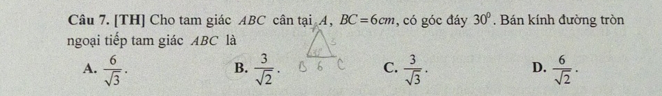 [TH] Cho tam giác ABC cân tại A, BC=6cm , có góc đáy 30°. Bán kính đường tròn
ngoại tiếp tam giác ABC là
A.  6/sqrt(3) .  3/sqrt(2) .  3/sqrt(3) .  6/sqrt(2) . 
B.
C.
D.