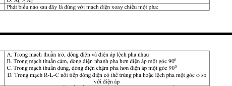 Phát biểu nào sau đây là đúng với mạch điện xoay chiều một pha:
A. Trong mạch thuần trở, dòng điện và điện áp lệch pha nhau
B. Trong mạch thuần cảm, dòng điện nhanh pha hơn điện áp một góc 90°
C. Trong mạch thuần dung, dòng điện chậm pha hơn điện áp một góc 90°
D. Trong mạch R-L-C nổi tiểp dòng điện có thể trùng pha hoặc lệch pha một góc φ sơ
với điện áp