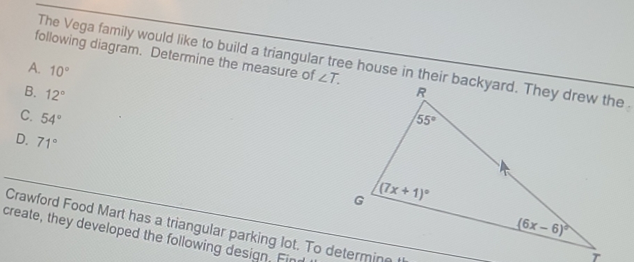 following diagram. Determine the measure of ∠ T.
The Vega family would like to build a triangular tree house in their backyard. They drew the
A. 10°
B. 12°
C. 54°
D. 71°
Crawford Food Mart has a triangular parking lot. To determin
create, they developed the following design. Fin