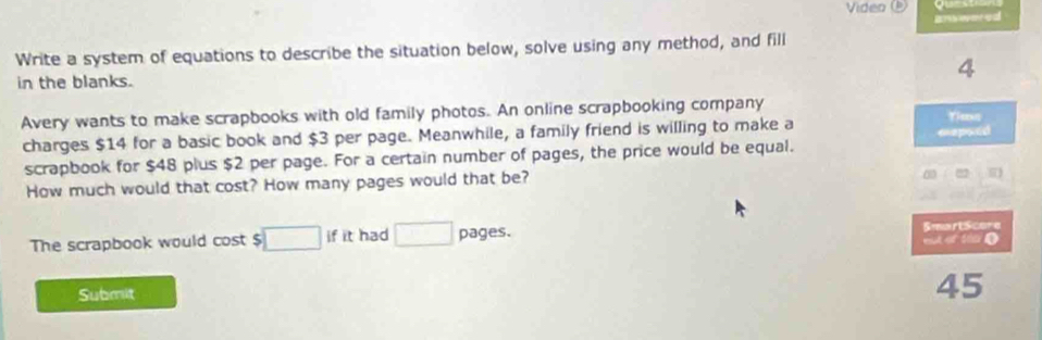 Video 
ar wered 
Write a system of equations to describe the situation below, solve using any method, and fill 
in the blanks. 
4 
Avery wants to make scrapbooks with old family photos. An online scrapbooking company 
charges $14 for a basic book and $3 per page. Meanwhile, a family friend is willing to make a 
Yias 
scrapbook for $48 plus $2 per page. For a certain number of pages, the price would be equal. eepaed 
How much would that cost? How many pages would that be?
beginpmatrix 1&1endpmatrix
,...)
The scrapbook would cost $ □ ifit had □ pages. SmartScore eut of tho D 
Submit 
45