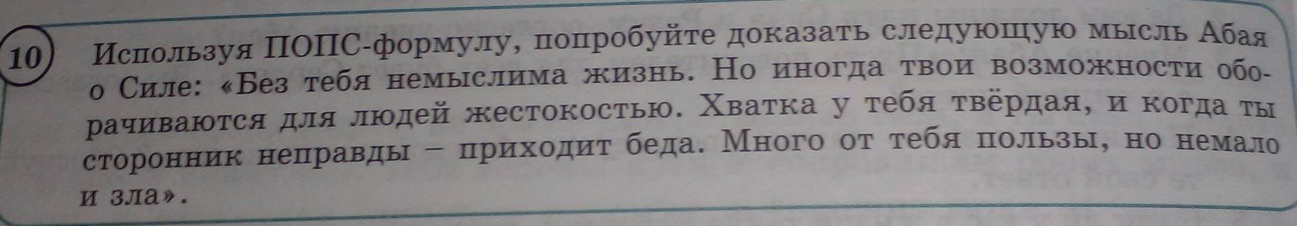 Иснользуя ΠΟΠС -формулу, πоπпрοбуйτе доказать следуюπую мысль Абая 
о Силе: «Без тебя немыслима жизнь. Но иногда τвои возможности обо- 
ρачиваюτся для людей жестокосτью. Χваτка у τебя τвердая, η κогда τы 
сторонник неπравды - πрихοдиτ беда. Много οτ τебя πользы, но немало 
и 3ла».