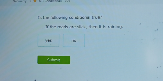 Geometry A.3 Conditionals V 
Is the following conditional true?
If the roads are slick, then it is raining.
yes no
Submit