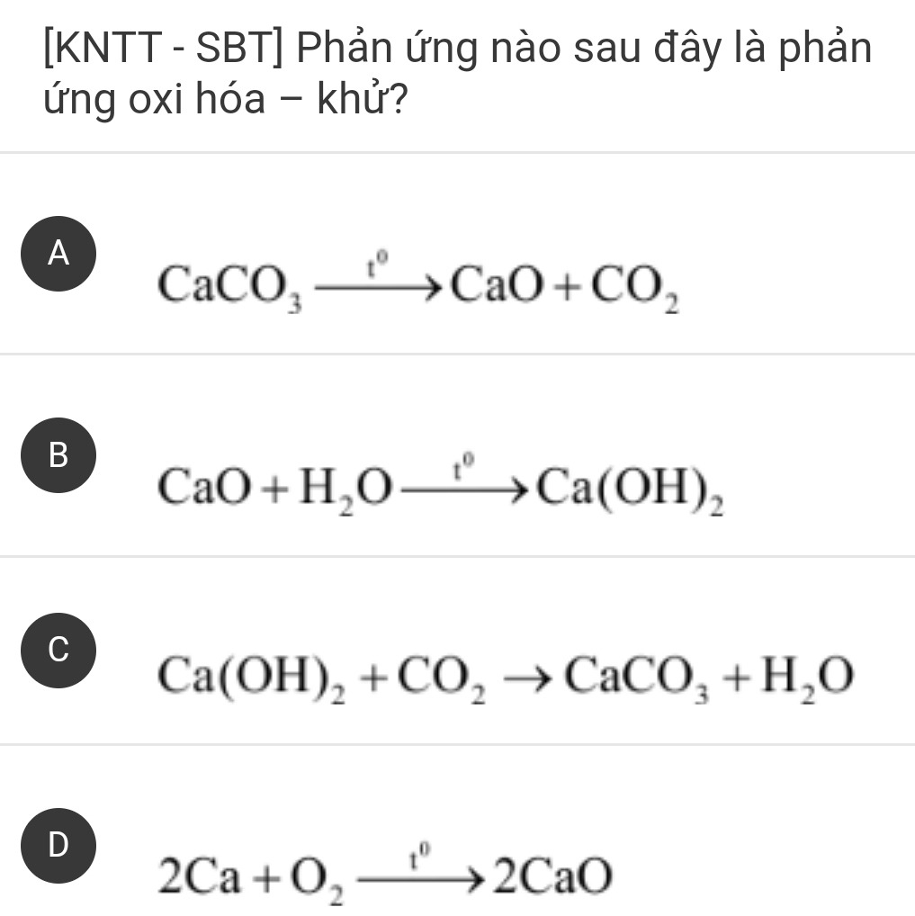 [KNTT - SBT] Phản ứng nào sau đây là phản
ứng oxi hóa - khử?
A CaCO_3xrightarrow I°CaO+CO_2
B CaO+H_2Oxrightarrow f°Ca(OH)_2
C
Ca(OH)_2+CO_2to CaCO_3+H_2O
D 2Ca+O_2xrightarrow 1^02CaO