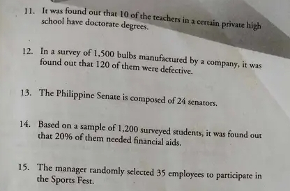 It was found out that 10 of the teachers in a certain private high 
school have doctorate degrees. 
12. In a survey of 1,500 bulbs manufactured by a company, it was 
found out that 120 of them were defective. 
13. The Philippine Senate is composed of 24 senators. 
14. Based on a sample of 1,200 surveyed students, it was found out 
that 20% of them needed financial aids. 
15. The manager randomly selected 35 employees to participate in 
the Sports Fest.