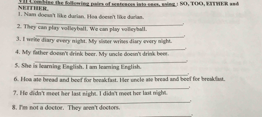 VII Combine the following pairs of sentences into ones, using : SO, TOO, EITHER and 
NEITHER. 
1. Nam doesn't like durian. Hoa doesn't like durian. 
_ 
; 
2. They can play volleyball. We can play volleyball. 
_ 
. 
3. I write diary every night. My sister writes diary every night. 
_. 
4. My father doesn't drink beer. My uncle doesn't drink beer. 
_ 
5. She is learning English. I am learning English. 
_. 
6. Hoa ate bread and beef for breakfast. Her uncle ate bread and beef for breakfast. 
_. 
7. He didn't meet her last night. I didn't meet her last night. 
_ 
8. I'm not a doctor. They aren't doctors. 
_.