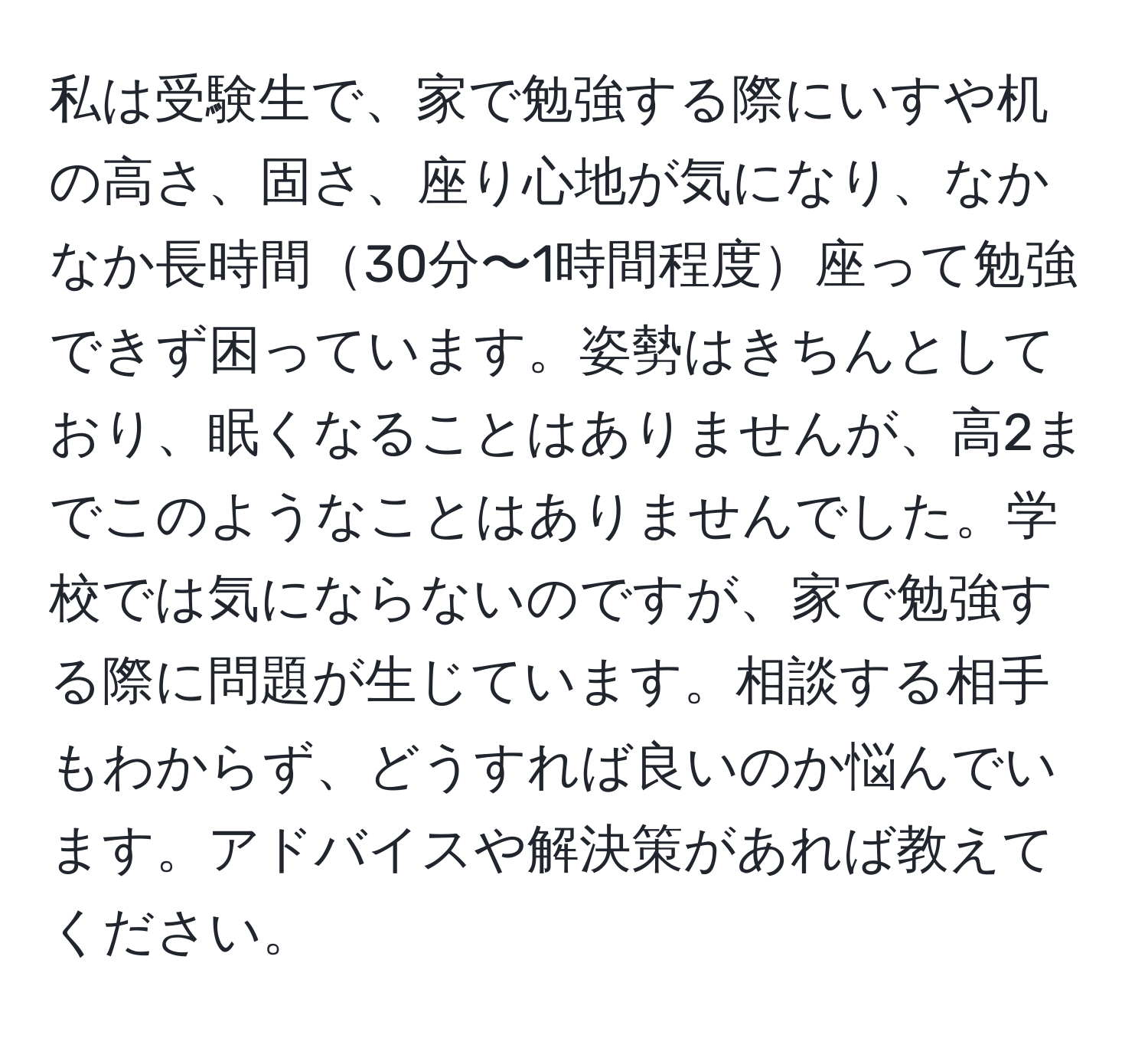 私は受験生で、家で勉強する際にいすや机の高さ、固さ、座り心地が気になり、なかなか長時間30分〜1時間程度座って勉強できず困っています。姿勢はきちんとしており、眠くなることはありませんが、高2までこのようなことはありませんでした。学校では気にならないのですが、家で勉強する際に問題が生じています。相談する相手もわからず、どうすれば良いのか悩んでいます。アドバイスや解決策があれば教えてください。