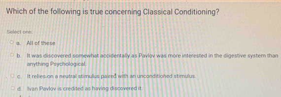 Which of the following is true concerning Classical Conditioning?
Select one:
a. All of these
b. It was discovered somewhat accidentally as Pavlov was more interested in the digestive system than
anything Psychological.
c. It relies-on a neutral stimulus paired with an unconditioned stimulus.
d. Ivan Pavlov is credited as having discovered it.