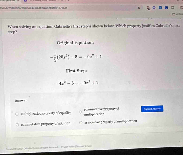 25764/25023527/0b805ce47e263f9bd5121b1084b79c2e
All Bod
When solving an equation, Gabrielle's first step is shown below. Which property justifies Gabrielle's first
step?
Original Equation:
- 1/5 (20x^2)-5=-9x^2+1
First Step:
-4x^2-5=-9x^2+1
Answer
commutative property of Submit Answer
multiplication property of equality multiplication
commutative property of addition associative property of multiplication
Copyright 02024 DeltaMath.com All Rights Reserved Privacy Policy ( Torms of Service