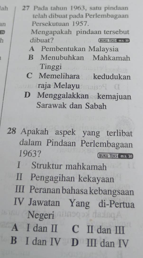 ah 27 Pada tahun 1963, satu pindaan
telah dibuat pada Perlembagaan
an Persekutuan 1957.
29 Mengapakah pindaan tersebut
h dibuat? BUKU TEKS IS30
A Pembentukan Malaysia
B Menubuhkan Mahkamah
Tinggi
C Memelihara kedudukan
raja Melayu
D Menggalakkan kemajuan
Sarawak dan Sabah
28 Apakah aspek yang terlibat
dalam Pindaan Perlembagaan
1963? BUKU TEKS S 30
I Struktur mahkamah
II Pengagihan kekayaan
III Peranan bahasa kebangsaan
IV Jawatan Yang di-Pertua
Negeri
A I dan I C II dan III
B I dan IV D ⅢI dan I