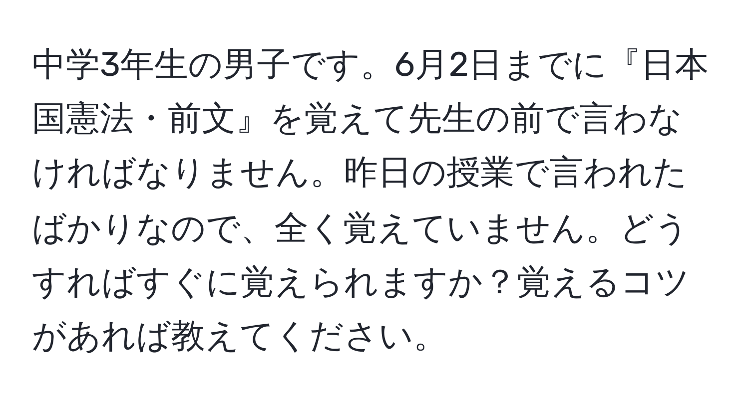 中学3年生の男子です。6月2日までに『日本国憲法・前文』を覚えて先生の前で言わなければなりません。昨日の授業で言われたばかりなので、全く覚えていません。どうすればすぐに覚えられますか？覚えるコツがあれば教えてください。