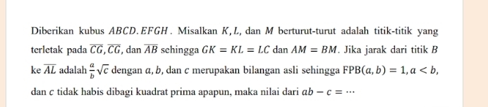 Diberikan kubus ABCD. EFGH. Misalkan K, L, dan M berturut-turut adalah titik-titik yang 
terletak pada overline CG, overline CG , dan overline AB schingga GK=KL=LC dan AM=BM. Jika jarak dari titik B
ke overline AL adalah  a/b sqrt(c) dengan α, b, dan c merupakan bilangan asli sehingga FPB(a,b)=1, a, 
dan c tidak habis dibagi kuadrat prima apapun, maka nilai dari ab-c=·s _