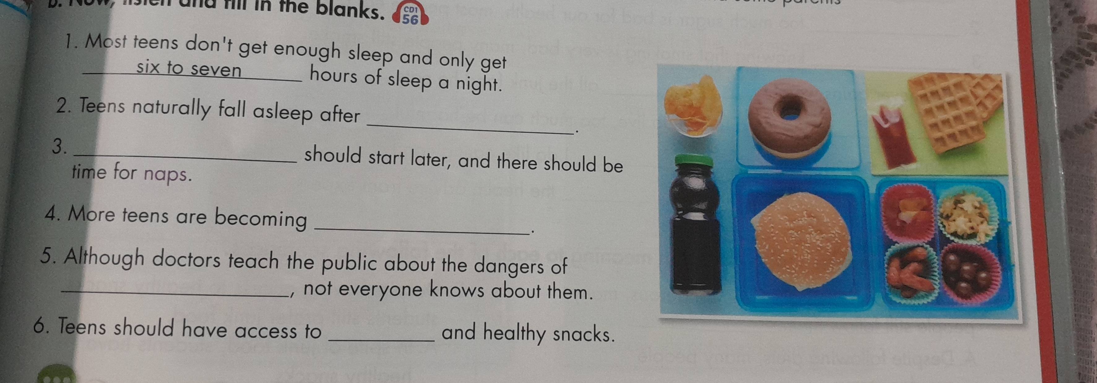 sen and fill in the blanks. 
1. Most teens don't get enough sleep and only get 
six to seven _hours of sleep a night. 
2. Teens naturally fall asleep after_ 
· 
3._ 
should start later, and there should be 
time for naps. 
4. More teens are becoming_ 
。 
5. Although doctors teach the public about the dangers of 
_, not everyone knows about them. 
6. Teens should have access to _and healthy snacks.