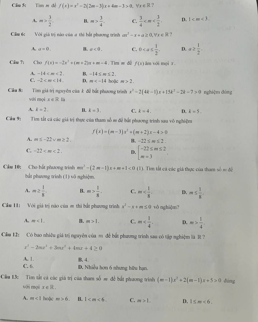 Tìm m đề f(x)=x^2-2(2m-3)x+4m-3>0,forall x∈ R ?
A. m> 3/2 . B. m> 3/4 . C.  3/4  D. 1
Câu 6: Với giá trị nào của # thì bất phương trình ax^2-x+a≥ 0,forall x∈ R ?
A. a=0. B. a<0. C. 0 D. a≥  1/2 .
Câu 7: Cho f(x)=-2x^2+(m+2)x+m-4.  Tìm m để f(x) âm với mọi x .
A. -14 B. -14≤ m≤ 2.
C. -2 D. m hoặc m>2.
Câu 8: Tìm giá trị nguyên của k để bất phương trình x^2-2(4k-1)x+15k^2-2k-7>0 nghiệm đúng
với mọi x∈ Rla
A. k=2. B. k=3. C. k=4. D. k=5.
Câu 9:  Tìm tất cả các giá trị thực của tham số m để bất phương trình sau vô nghiệm
f(x)=(m-3)x^2+(m+2)x-4>0
A. m≤ -22sqrt(m)≥ 2. B. -22≤ m≤ 2.
C. -22
D. beginarrayl -22≤ m≤ 2 m=3endarray. .
Câu 10: Cho bất phương trình mx^2-(2m-1)x+m+1<0</tex> (1). Tìm tất cả các giá thực của tham số m để
bất phương trình (1) vô nghiệm.
A. m≥  1/8 . B. m> 1/8 . C. m D. m≤  1/8 .
Câu 11: Với giá trị nào của m thì bất phương trình x^2-x+m≤ 0 vô nghiệm?
A. m<1. B. m>1. C. m D. m> 1/4 .
Câu 12: Có bao nhiêu giá trị nguyên của m để bất phương trình sau có tập nghiệm là R ?
x^2-2mx^3+3mx^2+4mx+4≥ 0
A. 1. B. 4.
C. 6. D. Nhiều hơn 6 nhưng hữu hạn.
Câu 13: Tìm tất cả các giá trị của tham số m đề bất phương trình (m-1)x^2+2(m-1)x+5>0 dúng
với mọi x∈ R.
A. m<1</tex> hoặc m>6. B. 1 C. m>1. D. 1≤ m<6.