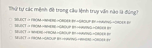 Thứ tự các mệnh đề trong câu lệnh truy vấn nào là đúng?
SELECT -> FROM->WHERE->ORDER BY->GROUP BY->HAVING->ORDER BY
SELECT -> FROM->WHERE->GROUP BY->HAVING->ORDER BY
SELECT -> WHERE->FROM->GROUP BY->HAVING->ORDER BY
SELECT -> FROM->GROUP BY->HAVING->WHERE->ORDER BY