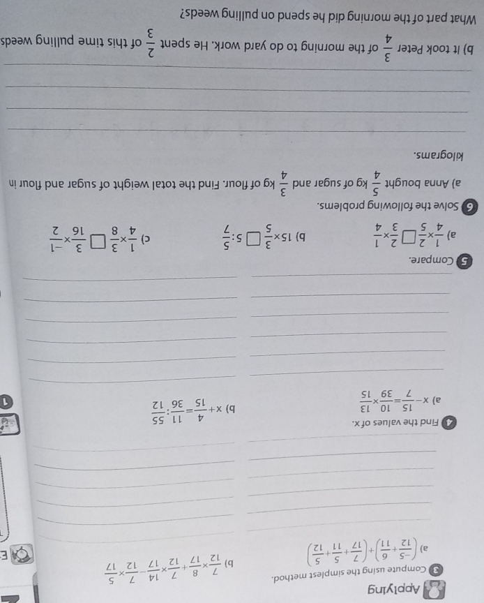 Applying 
Compute using the simplest method. 
a) ( (-5)/12 + 6/11 )+( 7/17 + 5/11 + 5/12 ) b)_  7/12 *  8/17 + 7/12 *  14/17 - 7/12 *  5/17 
E 
_ 
_ 
_ 
_ 
_ 
_ 
_ 
_ 
_ 
_ 
_ 
2 Find the values of x. 
a) x- 15/7 = 10/39 *  13/15 
b) x+ 4/15 = 11/36 : 55/12 
1 
_ 
_ 
_ 
_ 
_ 
_ 
_ 
_ 
_ 
_ 
_ 
_ 
5 Compare. 
a)  1/4 *  2/5   2/3 *  1/4  b) 15*  3/5  5: 5/7  c)  1/4 *  3/8   3/16 *  (-1)/2 
6) Solve the following problems. 
a) Anna bought  5/4 kg gof sugar and  3/4 k g of flour. Find the total weight of sugar and flour in
kilograms. 
_ 
_ 
_ 
_ 
b) It took Peter  3/4  of the morning to do yard work. He spent  2/3  of this time pulling weeds 
What part of the morning did he spend on pulling weeds?