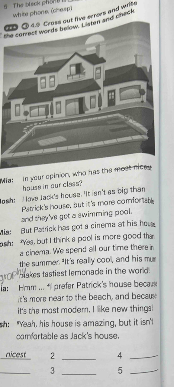 The black phong is 
white phone. (cheap) 
t five errors and write 
tand check 
Mia: In your opinion, who has the most nices 
house in our class? 
Josh: I love Jack's house. 'It isn't as big than 
Patrick's house, but it's more comfortable 
and they’ve got a swimming pool. 
Mia: But Patrick has got a cinema at his house 
osh: "Yes, but I think a pool is more good than 
a cinema. We spend all our time there in 
the summer. ³It’s really cool, and his mum 
makes tastiest lemonade in the world! 
ia: Hmm ... “I prefer Patrick’s house because 
it's more near to the beach, and because 
it's the most modern. I like new things! 
sh: "Yeah, his house is amazing, but it isn't 
comfortable as Jack's house. 
nicest 2 _4_ 
_ 
_3 
_5