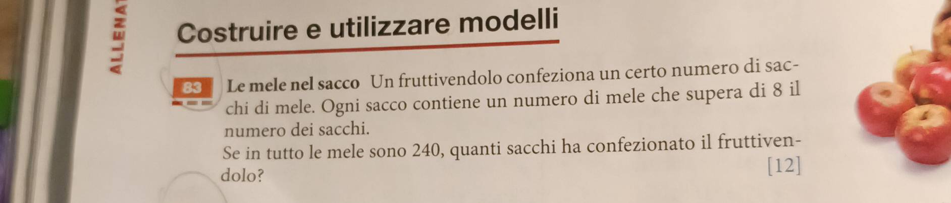 Costruire e utilizzare modelli
83 Le mele nel sacco Un fruttivendolo confeziona un certo numero di sac- 
chi di mele. Ogni sacco contiene un numero di mele che supera di 8 il 
numero dei sacchi. 
Se in tutto le mele sono 240, quanti sacchi ha confezionato il fruttiven- 
dolo? 
[12]