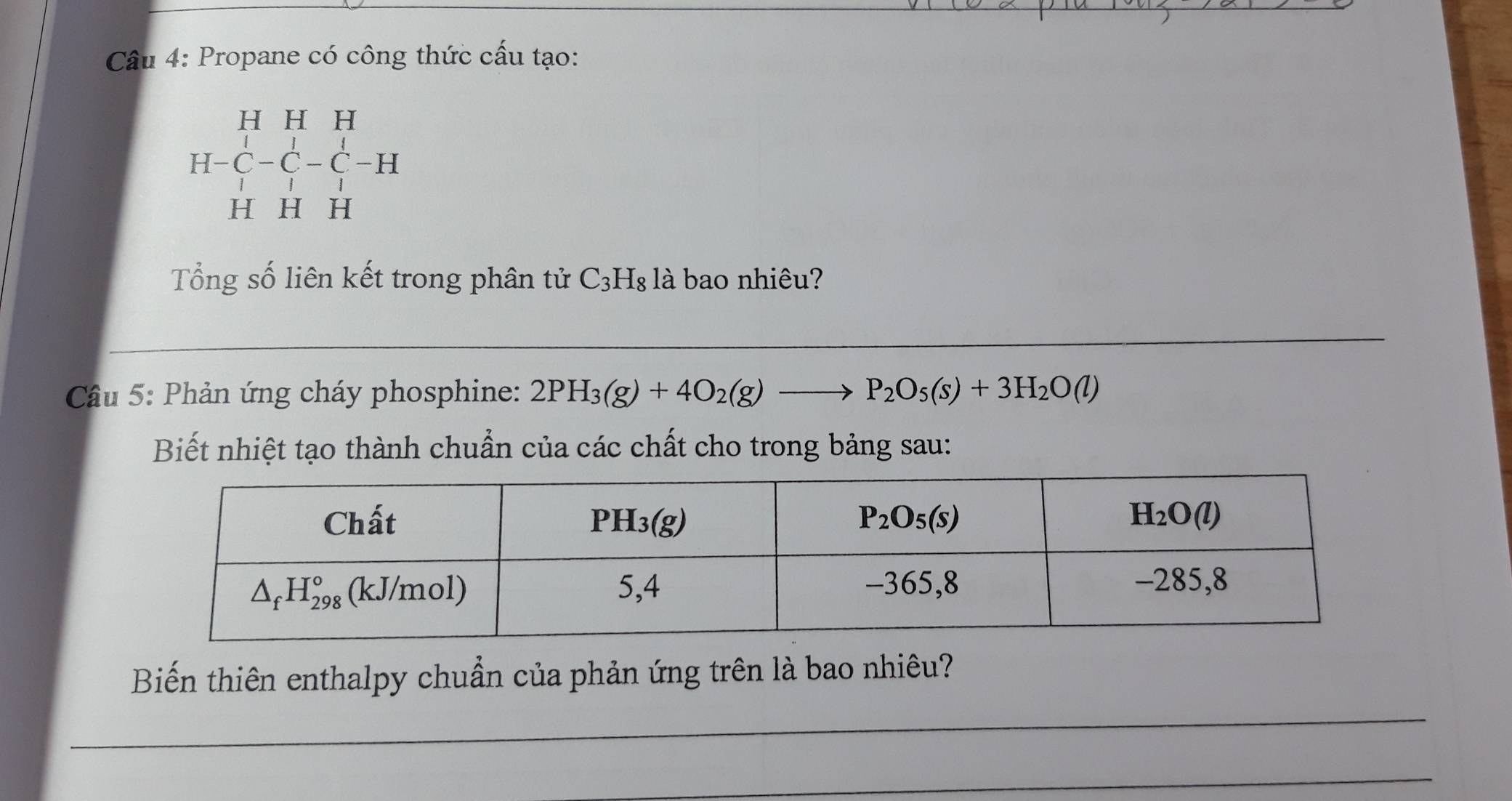 Propane có công thức cấu tạo:
beginarrayr HHH H-C-C-C-H HHHendarray
Tổng số liên kết trong phân tử C_3H_8 là bao nhiêu?
Cầu 5: Phản ứng cháy phosphine: 2PH_3(g)+4O_2(g)to P_2O_5(s)+3H_2O(l)
Biết nhiệt tạo thành chuẩn của các chất cho trong bảng sau:
_
Biến thiên enthalpy chuẩn của phản ứng trên là bao nhiêu?
_