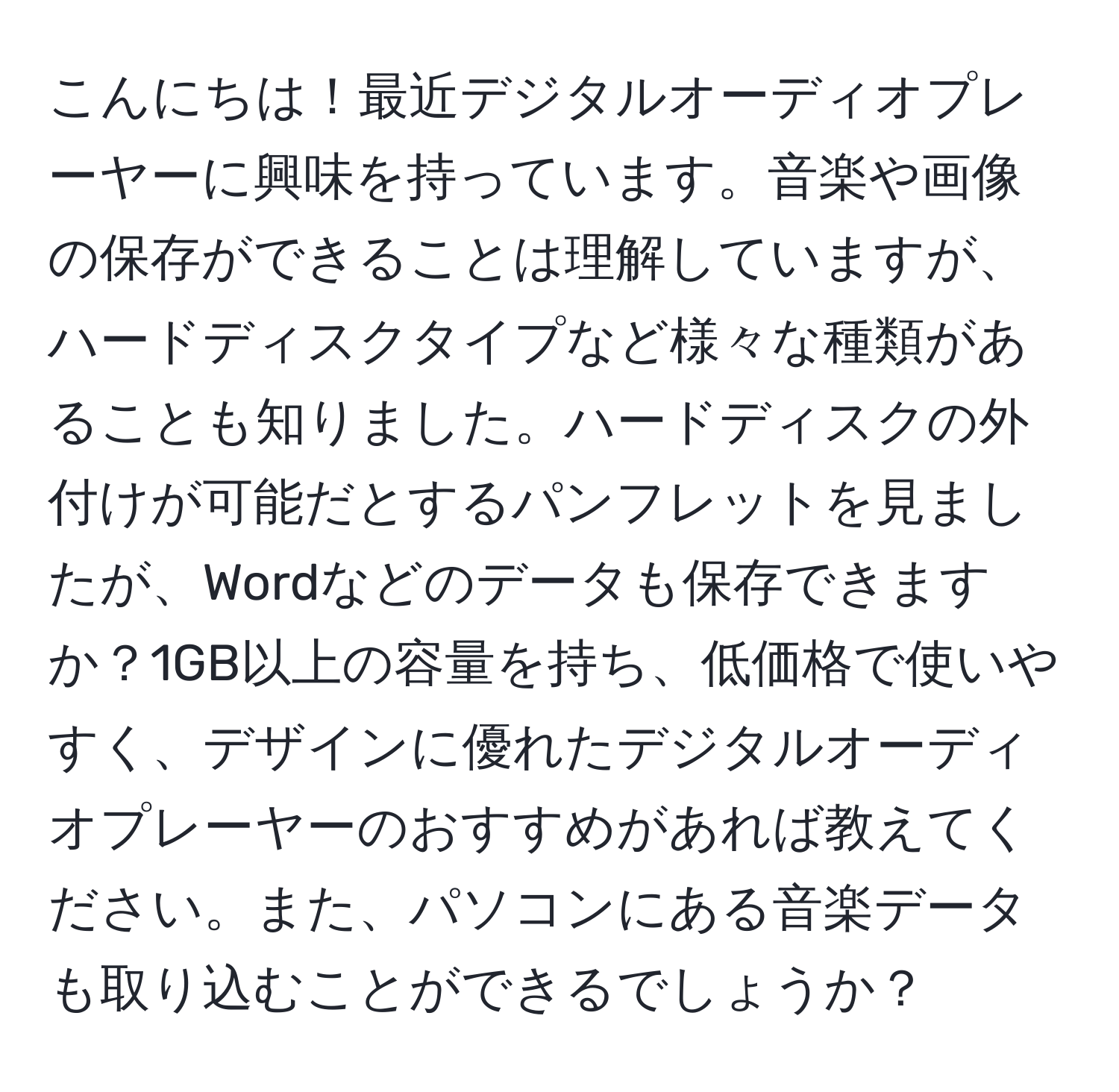 こんにちは！最近デジタルオーディオプレーヤーに興味を持っています。音楽や画像の保存ができることは理解していますが、ハードディスクタイプなど様々な種類があることも知りました。ハードディスクの外付けが可能だとするパンフレットを見ましたが、Wordなどのデータも保存できますか？1GB以上の容量を持ち、低価格で使いやすく、デザインに優れたデジタルオーディオプレーヤーのおすすめがあれば教えてください。また、パソコンにある音楽データも取り込むことができるでしょうか？