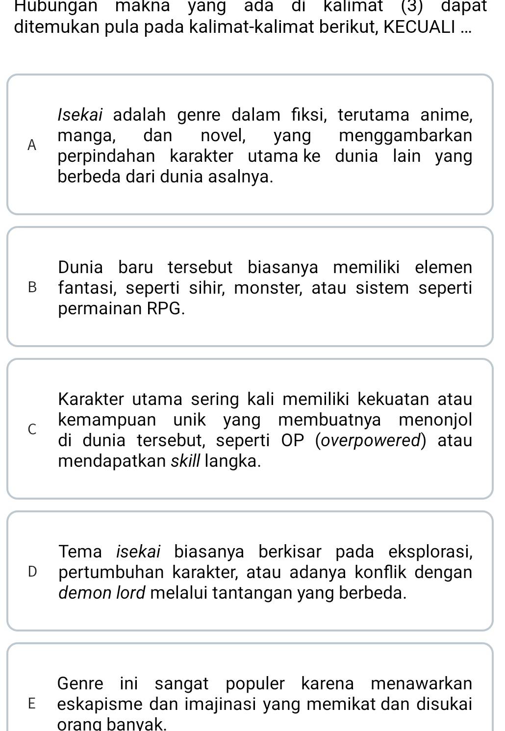 Hubungan makna yang ada di kalimat (3) dapat
ditemukan pula pada kalimat-kalimat berikut, KECUALI ...
Isekai adalah genre dalam fiksi, terutama anime,
A manga, dan novel, yang menggambarkan
perpindahan karakter utama ke dunia lain yang
berbeda dari dunia asalnya.
Dunia baru tersebut biasanya memiliki elemen
B fantasi, seperti sihir, monster, atau sistem seperti
permainan RPG.
Karakter utama sering kali memiliki kekuatan atau
C kemampuan unik yang membuatnya menonjol
di dunia tersebut, seperti OP (overpowered) atau
mendapatkan skill langka.
Tema isekai biasanya berkisar pada eksplorasi,
D pertumbuhan karakter, atau adanya konflik dengan
demon lord melalui tantangan yang berbeda.
Genre ini sangat populer karena menawarkan
E eskapisme dan imajinasi yang memikat dan disukai
orang banvak.