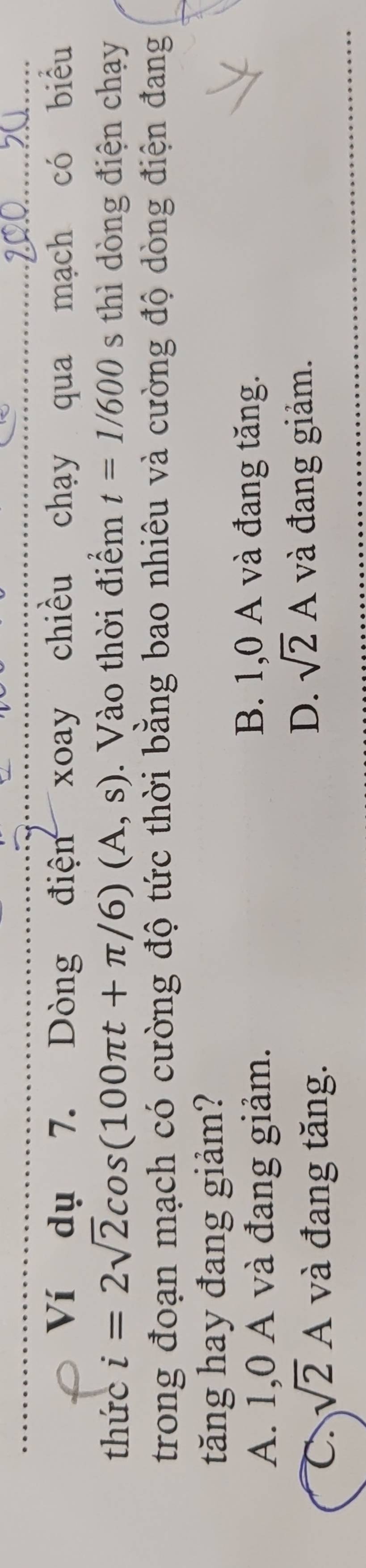 Ví dụ 7. Dòng điện xoay chiều chạy qua mạch có biểu
thức i=2sqrt(2)cos (100π t+π /6)(A,s) Vào thời điểm t=1/600 s thì dòng điện chạy
trong đoạn mạch có cường độ tức thời bằng bao nhiêu và cường độ dòng điện đang
tăng hay đang giảm?
A. 1,0 A và đang giảm.
B. 1,0 A và đang tăng.
C. sqrt(2)A và đang tăng.
D. sqrt(2)A và đang giảm.