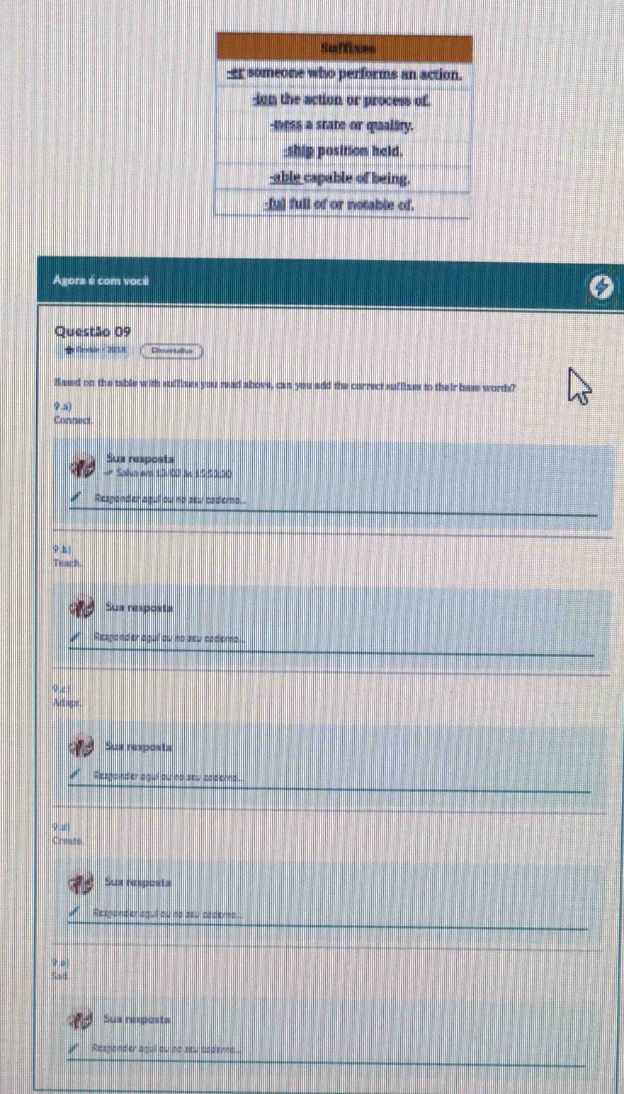 Suffices
ar someone who performs an action.
ion the action or process of.
-tess a state or quality.
_ship position held.
-able capable of being.
_Iyl full of or notable of.
Agors é com voci
Questão 09
ds Cerhir - 201A Descrr ttivs
Kased on the table with suffixes you read above, can you add the correct suffizes to their base words?
9 a
Connect
Sun resposta
Sailva em 13/00 an 15:53:30
Responder agui ou no zeu caderno..
φ
Teach.
Sus resposts
Resgonder agui ow no sew caderna.
9c
Aclnpst
Sux resposta
Responder agui ow no sew cadera.
Create
Sus rexposta
Rezponder aguil ow no zew caderna
9 o
Sad
Sus reposte
Rezgond er agui ow no sew caderno....