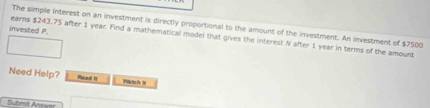 The simple interest on an investment is directly proportional to the amount of the investment. An investment of $7500
invested P. 
earns $243.75 after 1 year. Find a mathematical model that gives the interest N after 1 year in terms of the amount 
Need Help? Read It Watch It 
Submit Answer