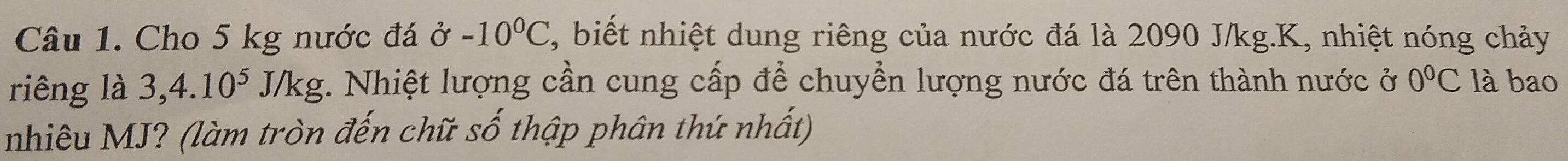 Cho 5 kg nước đá ở -10°C , biết nhiệt dung riêng của nước đá là 2090 J/kg.K, nhiệt nóng chảy 
riêng là 3, 4.10^5J/kg. Nhiệt lượng cần cung cấp để chuyển lượng nước đá trên thành nước ở 0°C là bao 
nhiêu MJ? (làm tròn đến chữ số thập phân thứ nhất)