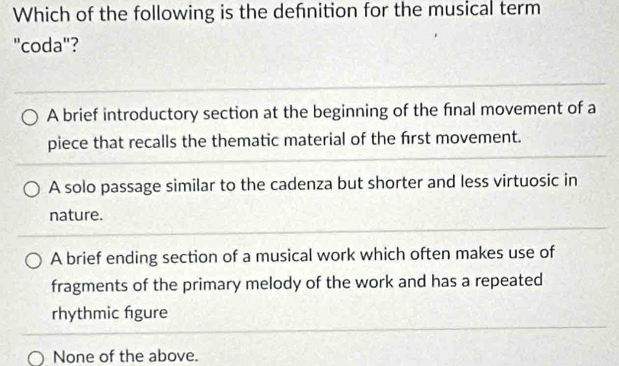 Which of the following is the defnition for the musical term
"coda"?
A brief introductory section at the beginning of the final movement of a
piece that recalls the thematic material of the frst movement.
A solo passage similar to the cadenza but shorter and less virtuosic in
nature.
A brief ending section of a musical work which often makes use of
fragments of the primary melody of the work and has a repeated
rhythmic figure
None of the above.