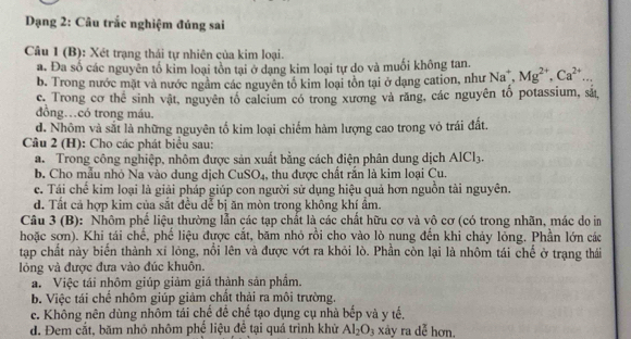 Dạng 2: Câu trắc nghiệm đúng sai
Câu 1 (B): Xét trạng thái tự nhiên của kim loại.
a. Đa số các nguyên tố kim loại tồn tại ở dạng kim loại tự do và muối không tan. Na^+,Mg^(2+),Ca^(2+)...
b. Trong nước mặt và nước ngằm các nguyên tổ kim loại tồn tại ở dạng cation, như
c. Trong cơ thể sinh vật, nguyên tổ calcium có trong xương và răng, các nguyên tổ potassium, sắ,
đồng…có trong máu.
d. Nhôm và sắt là những nguyên tố kim loại chiếm hàm lượng cao trong vỏ trái đất.
Câu 2 (H): Cho các phát biểu sau:
a.  Trong công nghiệp, nhôm được sản xuất bằng cách điện phân dung dịch AlCl_3.
b. Cho mẫu nhỏ Na vào dung dịch CuSO₄. , thu được chất rắn là kim loại Cu.
c. Tái chế kim loại là giải pháp giúp con người sử dụng hiệu quả hơn nguồn tài nguyên.
d. Tất cả hợp kim của sắt đều dễ bị ăn mòn trong không khí ẩm.
Câu 3 (B): Nhôm phế liệu thường lẫn các tạp chất là các chất hữu cơ và vô cơ (có trong nhãn, mác do in
hoặc sơn). Khi tái chế, phể liệu được cắt, băm nhỏ rồi cho vào lò nung đến khi cháy lỏng. Phần lớn các
tập chất này biến thành xỉ lông, nổi lên và được vớt ra khỏi lò. Phần còn lại là nhôm tái chế ở trạng thái
lỏng và được đưa vào đúc khuôn.
a. Việc tái nhôm giúp giảm giá thành sản phẩm.
b. Việc tái chế nhôm giúp giảm chất thải ra môi trường.
c. Không nên dùng nhôm tái chế đề chế tạo dụng cụ nhà bếp và y tế.
d. Đem cắt, băm nhỏ nhôm phể liệu để tại quá trình khử Al_2O_3 xảy ra dễ hơn,