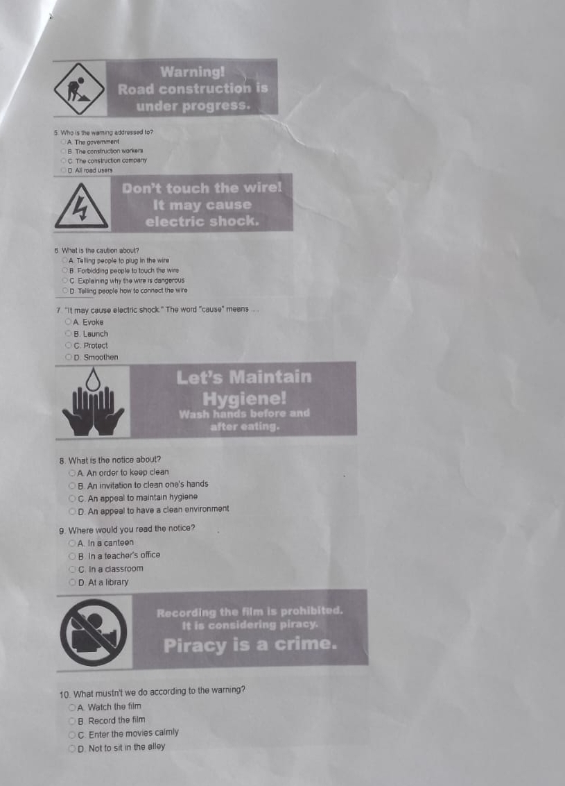 Warning!
Road construction is
under progress.
5. Who is the waming addressed to?
A. The goverment
B. The construction workers
C. The construction company
D All road users
Don't touch the wire!
It may cause
electric shock.
5 What is the caution about?
A. Telling people to plug in the wire
B. Forbidding people to touch the wire
C. Explaining why the wire is dangerous
D. Telling people how to connect the wire
7 "It may cause electric shock." The word "cause" means .. .
A Evoke
B. Launch
C. Protect
D. Smoothen
Let's Maintain
Hygiene!
Wash hands before and
after eating.
8. What is the notice about?
A. An order to keep clean
B. An invitation to clean one's hands
C. An appeal to maintain hygiene
D. An appeal to have a clean environment
9. Where would you read the notice?
A. In a canteen
B In a teacher's office
C. In a classroom
D. At a library
Recording the film is prohibited.
It is considering piracy.
Piracy is a crime.
10. What mustn't we do according to the warning?
A. Watch the film
B Record the film
C. Enter the movies calmly
D. Not to sit in the alley