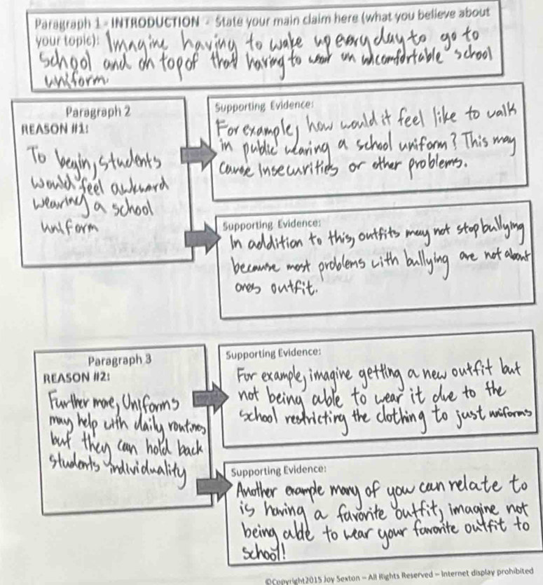 Paragraph 1 INTRODUCTION - State your main claim here (what you believe about 
your topic): 
Paragraph 2 Supporting Evidence: 
REASON #1: 
Supporting Evidence: 
Paragraph 3 Supporting Evidence: 
REASON #2: 
Supporting Evidence: 
Copyright2015 Joy Sexton - All Rights Reserved - Internet display prohibited