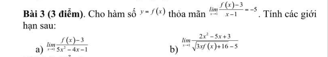 Cho hàm số y=f(x) thỏa mãn limlimits _xto 1 (f(x)-3)/x-1 =-5. Tính các giới 
hạn sau: 
a) limlimits _xto 1 (f(x)-3)/5x^2-4x-1 
b) limlimits _xto 1 (2x^2-5x+3)/sqrt(3xf(x)+16)-5 