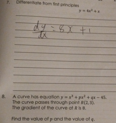 Differentiate from first principles
y=4x^2+x
8. A curve has equation y=x^3+px^2+qx-45. 
The curve passes through point R(2,3). 
The gradient of the curve at R is 8.
Find the value of p and the value of q.