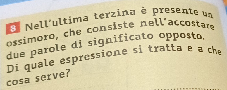 Nell´ultima terzina è presente un 
ossimoro, che consiste nell’accostare 
due parole di significato opposto. 
Di quale espressione si tratta e a che 
cosa serve?