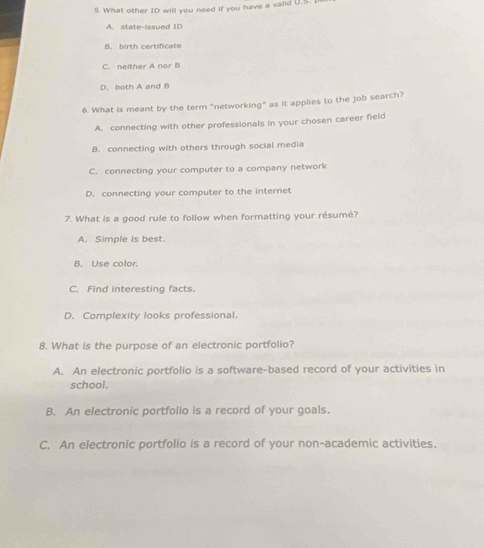 What other ID will you need if you have a valid U.S. I
A. state-issued ID
B. birth certificate
C. neither A nor B
D. both A and B
6. What is meant by the term "networking" as it applies to the job search?
A. connecting with other professionals in your chosen career field
B. connecting with others through social media
C. connecting your computer to a company network
D. connecting your computer to the internet
7. What is a good rule to follow when formatting your résumé?
A. Simple is best.
B. Use color.
C. Find interesting facts.
D. Complexity looks professional.
8. What is the purpose of an electronic portfolio?
A. An electronic portfolio is a software-based record of your activities in
school.
B. An electronic portfolio is a record of your goals.
C. An electronic portfolio is a record of your non-academic activities.