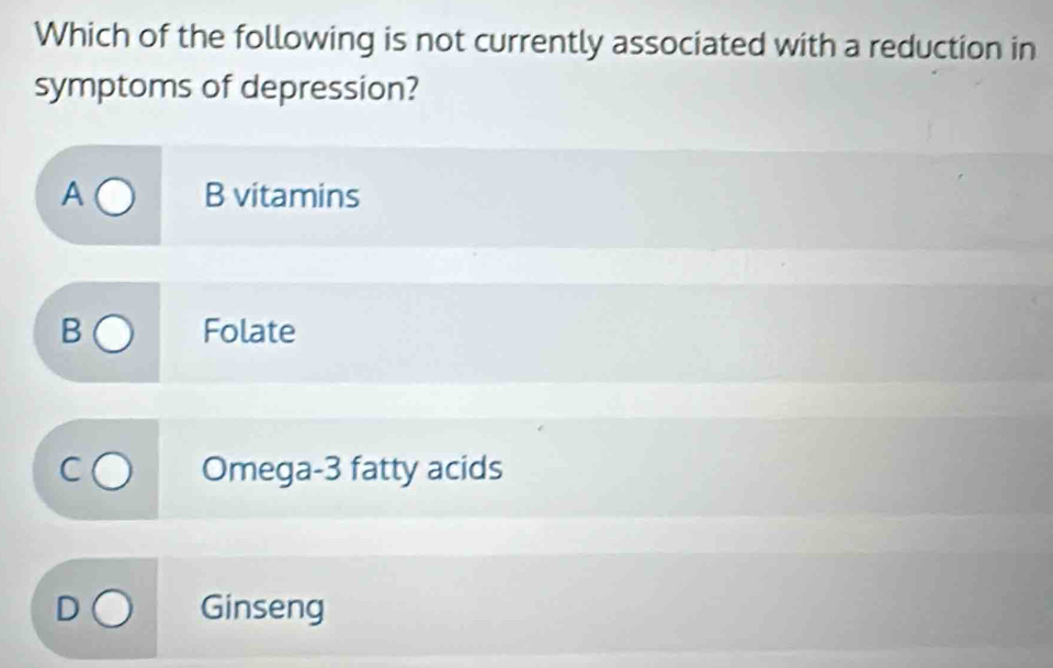 Which of the following is not currently associated with a reduction in
symptoms of depression?
A B vitamins
C
Folate
Omega- 3 fatty acids
Ginseng