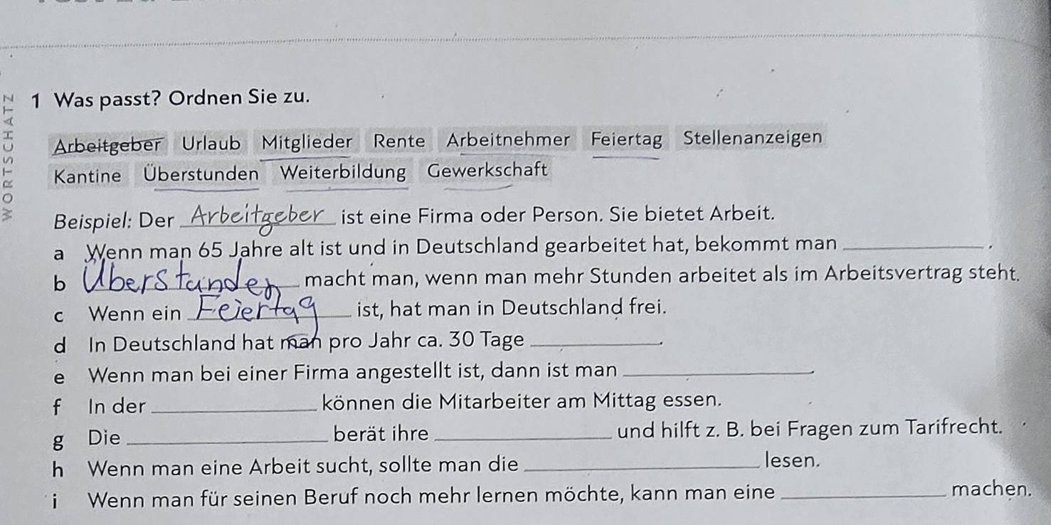 Was passt? Ordnen Sie zu. 
Arbeitgeber Urlaub Mitglieder Rente Arbeitnehmer Feiertag Stellenanzeigen 
Kantine Überstunden Weiterbildung Gewerkschaft 
2 Beispiel: Der _ist eine Firma oder Person. Sie bietet Arbeit. 
a Wenn man 65 Jahre alt ist und in Deutschland gearbeitet hat, bekommt man_ 
. 
b l_ macht man, wenn man mehr Stunden arbeitet als im Arbeitsvertrag steht. 
c Wenn ein _ist, hat man in Deutschland frei. 
d In Deutschland hat man pro Jahr ca. 30 Tage_ 
e Wenn man bei einer Firma angestellt ist, dann ist man_ 
f In der _können die Mitarbeiter am Mittag essen. 
g Die _berät ihre _und hilft z. B. bei Fragen zum Tarifrecht. 
h Wenn man eine Arbeit sucht, sollte man die _lesen. 
i Wenn man für seinen Beruf noch mehr lernen möchte, kann man eine_ 
machen.