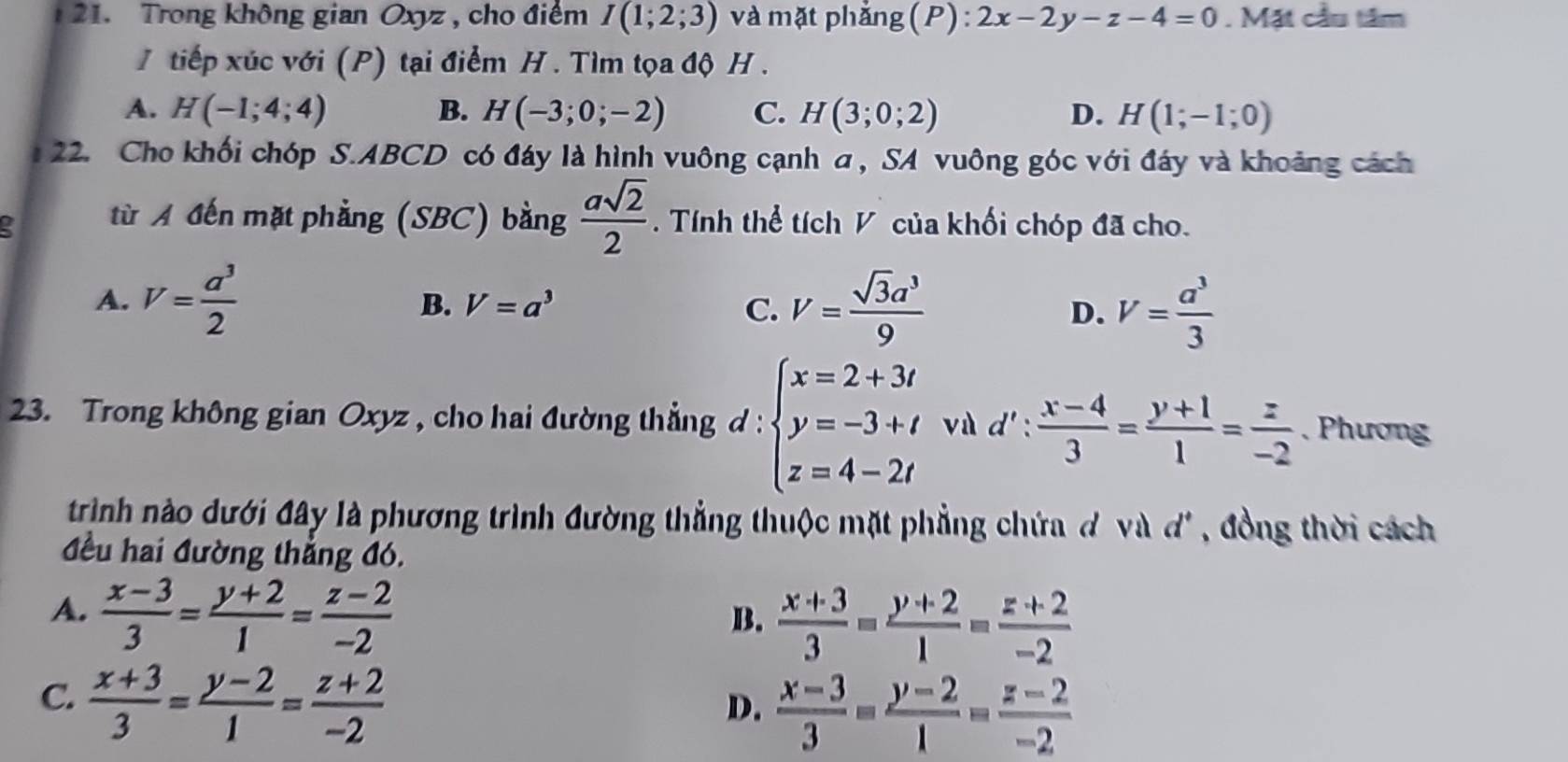 Trong không gian Oxyz , cho điểm I(1;2;3) và mặt phẳng (P) : 2x-2y-z-4=0. Mặt cầu tâm
I tiếp xúc với (P) tại điểm H . Tìm tọa độ H.
A. H(-1;4;4) B. H(-3;0;-2) C. H(3;0;2) D. H(1;-1;0)
22. Cho khối chóp S.ABCD có đáy là hình vuông cạnh a, SA vuông góc với đáy và khoảng cách
a từ A đến mặt phẳng (SBC) bằng  asqrt(2)/2 . Tính thể tích V của khối chóp đã cho.
A. V= a^3/2  V=a^3 V= sqrt(3)a^3/9 
B.
C.
D. V= a^3/3 
23. Trong không gian Oxyz , cho hai đường thẳng d : beginarrayl x=2+3t y=-3+t z=4-2tendarray. vù d' :  (x-4)/3 = (y+1)/1 = z/-2 . Phương
trình no dưới đây là phương trình đường thẳng thuộc mặt phẳng chứa đ và 1^4 '' , đồng thời cách
đều hai đường thẳng đó.
A.  (x-3)/3 = (y+2)/1 = (z-2)/-2 
B.  (x+3)/3 = (y+2)/1 = (z+2)/-2 
C.  (x+3)/3 = (y-2)/1 = (z+2)/-2 
D.  (x-3)/3 = (y-2)/1 = (z-2)/-2 